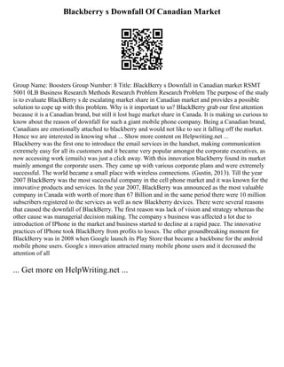 Blackberry s Downfall Of Canadian Market
Group Name: Boosters Group Number: 8 Title: BlackBerry s Downfall in Canadian market RSMT
5001 0LB Business Research Methods Research Problem Research Problem The purpose of the study
is to evaluate BlackBerry s de escalating market share in Canadian market and provides a possible
solution to cope up with this problem. Why is it important to us? BlackBerry grab our first attention
because it is a Canadian brand, but still it lost huge market share in Canada. It is making us curious to
know about the reason of downfall for such a giant mobile phone company. Being a Canadian brand,
Canadians are emotionally attached to blackberry and would not like to see it falling off the market.
Hence we are interested in knowing what ... Show more content on Helpwriting.net ...
Blackberry was the first one to introduce the email services in the handset, making communication
extremely easy for all its customers and it became very popular amongst the corporate executives, as
now accessing work (emails) was just a click away. With this innovation blackberry found its market
mainly amongst the corporate users. They came up with various corporate plans and were extremely
successful. The world became a small place with wireless connections. (Gustin, 2013). Till the year
2007 BlackBerry was the most successful company in the cell phone market and it was known for the
innovative products and services. In the year 2007, BlackBerry was announced as the most valuable
company in Canada with worth of more than 67 Billion and in the same period there were 10 million
subscribers registered to the services as well as new Blackberry devices. There were several reasons
that caused the downfall of BlackBerry. The first reason was lack of vision and strategy whereas the
other cause was managerial decision making. The company s business was affected a lot due to
introduction of IPhone in the market and business started to decline at a rapid pace. The innovative
practices of IPhone took BlackBerry from profits to losses. The other groundbreaking moment for
BlackBerry was in 2008 when Google launch its Play Store that became a backbone for the android
mobile phone users. Google s innovation attracted many mobile phone users and it decreased the
attention of all
... Get more on HelpWriting.net ...
 
