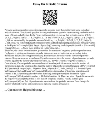 Essay On Periodic Swarms
Periodic spatiotemporal swarms mining periodic swarms, even though there are some redundant
periodic swarms. To solve this problem we use parsimonious periodic swarm mining method which is
more efficient and effective. In the Figure ref{example6}(a), we see that periodic swarms $(left
{o_1, o_2right}, left{T_1, T_3right}, L_1)$ and $(left{o_1, o_2right}, left{T_2, T_3right},
L_1)$ are subsumed by the periodic swarms $(left{o_1, o_2right}, left{T_1, T_2, T_3right},
L_1)$. Thus, we reduce redundant periodic swarms and find significant parsimonious periodic swarms
in the Figure ref{example6}(b). begin{figure}[htp] centering includegraphics[width = .9textwidth]
{figure/p2pp.eps} ... Show more content on Helpwriting.net ...
Therefore, the closed swarms are not greater than the number of long time spatiotemporal swarms.
Furthermore, mining parsimonious periodic swarms we use periodic swarms according to the
definitions ref{ps} and ref{parsimonious}. Parsimonious periodic swarms subsumed periodic
swarms. If any swarms are not subsumed by other swarms, then the number of parsimonious periodic
swarms equal to the number of periodic swarms, i.e., $|PPS|^{swarms}leq |PS|^{swarms}$.
Contrariwise, if some periodic swarms subsumed by other periodic swarms, then the number of
parsimonious periodic swarms is less than the number of periodic swarms that cause $|PPS|^{swarms}
|PS|^{swarms}$. begin{myex} Suppose, $min_{object}$ = 2, $min_{time}$ = 2, then the Figure
ref{example1}(d) and Figure ref{example1}(f) shows the number of long time spatiotemporal
swarms is 16. After mining closed swarms from long time spatiotemporal swarms in Figure
ref{example3}(b) depicts the number is 11 that is less than 16. Then, we mine 13 periodic swarms in
the Figure ref{example4}(b) that is less than 16 long time swarms. Finally, in the Figure
ref{example6}(b) we find 11 parsimonious swarms from the periodic swarms. Even though the
number of closed swarms and parsimonious periodic swarms are equal in
... Get more on HelpWriting.net ...
 