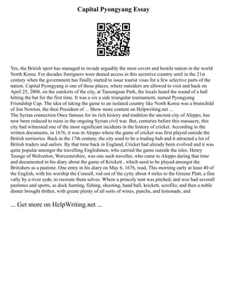 Capital Pyongyang Essay
Yes, the British sport has managed to invade arguably the most covert and hostile nation in the world
North Korea. For decades foreigners were denied access in this secretive country until in the 21st
century when the government has finally started to issue tourist visas for a few selective parts of the
nation. Capital Pyongyang is one of those places, where outsiders are allowed to visit and back on
April 25, 2008, on the outskirts of the city, at Taesongsan Park, the locals heard the sound of a ball
hitting the bat for the first time. It was a six a side triangular tournament, named Pyongyang
Friendship Cup. The idea of taking the game to an isolated country like North Korea was a brainchild
of Jon Newton, the then President of ... Show more content on Helpwriting.net ...
The Syrian connection Once famous for its rich history and tradition the ancient city of Aleppo, has
now been reduced to ruins in the ongoing Syrian civil war. But, centuries before this massacre, this
city had witnessed one of the most significant incidents in the history of cricket. According to the
written documents, in 1676, it was in Aleppo where the game of cricket was first played outside the
British territories. Back in the 17th century, the city used to be a trading hub and it attracted a lot of
British traders and sailors. By that time back in England, Cricket had already been evolved and it was
quite popular amongst the travelling Englishmen, who carried the game outside the isles. Henry
Teonge of Wolverton, Worcestershire, was one such traveller, who came to Aleppo during that time
and documented in his diary about the game of Krickett , which used to be played amongst the
Britishers as a pastime. One entry in his diary on May 6, 1676, read, This morning early at least 40 of
the English, with his worship the Consull, rod out of the cytty about 4 miles to the Greene Platt, a fine
vally by a river syde, to recreate them selves. Where a princely tent was pitched; and wee had severall
pastimes and sports, as duck hunting, fishing, shooting, hand ball, krickett, scrofilo; and then a noble
dinner brought thither, with greate plenty of all sorts of wines, punchs, and lemonads; and
... Get more on HelpWriting.net ...
 