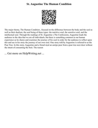 St. Augustine The Human Condition
The major theme, The Human Condition , focused on the difference between the body and the soul as
well as their dualism, the soul being of three types: the nutritive soul, the sensitive soul, and the
intellectual soul. Through the readings of St. Augustine s The Confessions, Augustine leads the
audience to the idea that we are all individuals, but there is something common in our human
experience as he shares and examines the journey of his soul in order for the audience to reflect upon
this and see in his story the journey of our own soul. One story told by Augustine is referred to as the
Pear Tree. In this story, Augustine and a friend steal an unripe pear from a pear tree next door without
the intent of consuming the fruit. The reason
... Get more on HelpWriting.net ...
 