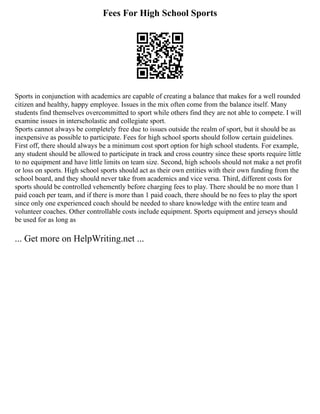 Fees For High School Sports
Sports in conjunction with academics are capable of creating a balance that makes for a well rounded
citizen and healthy, happy employee. Issues in the mix often come from the balance itself. Many
students find themselves overcommitted to sport while others find they are not able to compete. I will
examine issues in interscholastic and collegiate sport.
Sports cannot always be completely free due to issues outside the realm of sport, but it should be as
inexpensive as possible to participate. Fees for high school sports should follow certain guidelines.
First off, there should always be a minimum cost sport option for high school students. For example,
any student should be allowed to participate in track and cross country since these sports require little
to no equipment and have little limits on team size. Second, high schools should not make a net profit
or loss on sports. High school sports should act as their own entities with their own funding from the
school board, and they should never take from academics and vice versa. Third, different costs for
sports should be controlled vehemently before charging fees to play. There should be no more than 1
paid coach per team, and if there is more than 1 paid coach, there should be no fees to play the sport
since only one experienced coach should be needed to share knowledge with the entire team and
volunteer coaches. Other controllable costs include equipment. Sports equipment and jerseys should
be used for as long as
... Get more on HelpWriting.net ...
 