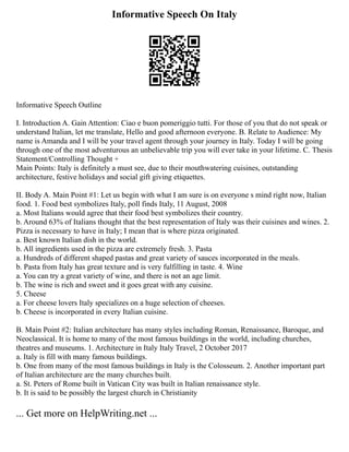 Informative Speech On Italy
Informative Speech Outline
I. Introduction A. Gain Attention: Ciao e buon pomeriggio tutti. For those of you that do not speak or
understand Italian, let me translate, Hello and good afternoon everyone. B. Relate to Audience: My
name is Amanda and I will be your travel agent through your journey in Italy. Today I will be going
through one of the most adventurous an unbelievable trip you will ever take in your lifetime. C. Thesis
Statement/Controlling Thought +
Main Points: Italy is definitely a must see, due to their mouthwatering cuisines, outstanding
architecture, festive holidays and social gift giving etiquettes.
II. Body A. Main Point #1: Let us begin with what I am sure is on everyone s mind right now, Italian
food. 1. Food best symbolizes Italy, poll finds Italy, 11 August, 2008
a. Most Italians would agree that their food best symbolizes their country.
b. Around 63% of Italians thought that the best representation of Italy was their cuisines and wines. 2.
Pizza is necessary to have in Italy; I mean that is where pizza originated.
a. Best known Italian dish in the world.
b. All ingredients used in the pizza are extremely fresh. 3. Pasta
a. Hundreds of different shaped pastas and great variety of sauces incorporated in the meals.
b. Pasta from Italy has great texture and is very fulfilling in taste. 4. Wine
a. You can try a great variety of wine, and there is not an age limit.
b. The wine is rich and sweet and it goes great with any cuisine.
5. Cheese
a. For cheese lovers Italy specializes on a huge selection of cheeses.
b. Cheese is incorporated in every Italian cuisine.
B. Main Point #2: Italian architecture has many styles including Roman, Renaissance, Baroque, and
Neoclassical. It is home to many of the most famous buildings in the world, including churches,
theatres and museums. 1. Architecture in Italy Italy Travel, 2 October 2017
a. Italy is fill with many famous buildings.
b. One from many of the most famous buildings in Italy is the Colosseum. 2. Another important part
of Italian architecture are the many churches built.
a. St. Peters of Rome built in Vatican City was built in Italian renaissance style.
b. It is said to be possibly the largest church in Christianity
... Get more on HelpWriting.net ...
 