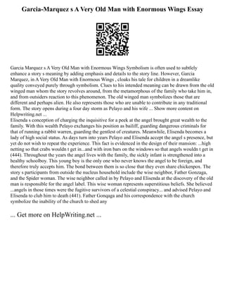 Garcia-Marquez s A Very Old Man with Enormous Wings Essay
Garcia Marquez s A Very Old Man with Enormous Wings Symbolism is often used to subtlely
enhance a story s meaning by adding emphasis and details to the story line. However, Garcia
Marquez, in A Very Old Man with Enormous Wings , cloaks his tale for children in a dreamlike
quality conveyed purely through symbolism. Clues to his intended meaning can be drawn from the old
winged man whom the story revolves around, from the metamorphous of the family who take him in,
and from outsiders reaction to this phenomenon. The old winged man symbolizes those that are
different and perhaps alien. He also represents those who are unable to contribute in any traditional
form. The story opens during a four day storm as Pelayo and his wife ... Show more content on
Helpwriting.net ...
Elisenda s conception of charging the inquisitive for a peek at the angel brought great wealth to the
family. With this wealth Pelayo exchanges his position as bailiff, guarding dangerous criminals for
that of running a rabbit warren, guarding the gentlest of creatures. Meanwhile, Elisenda becomes a
lady of high social status. As days turn into years Pelayo and Elisenda accept the angel s presence, but
yet do not wish to repeat the experience. This fact is evidenced in the design of their mansion: ...high
netting so that crabs wouldn t get in...and with iron bars on the windows so that angels wouldn t get in
(444). Throughout the years the angel lives with the family, the sickly infant is strengthened into a
healthy schoolboy. This young boy is the only one who never knows the angel to be foreign, and
therefore truly accepts him. The bond between them is so close that they even share chickenpox. The
story s participants from outside the nucleus household include the wise neighbor, Father Gonzaga,
and the Spider woman. The wise neighbor called in by Pelayo and Elisenda at the discovery of the old
man is responsible for the angel label. This wise woman represents superstitious beliefs. She believed
...angels in those times were the fugitive survivors of a celestial conspiracy... and advised Pelayo and
Elisenda to club him to death (441). Father Gonqaga and his correspondence with the church
symbolize the inability of the church to shed any
... Get more on HelpWriting.net ...
 
