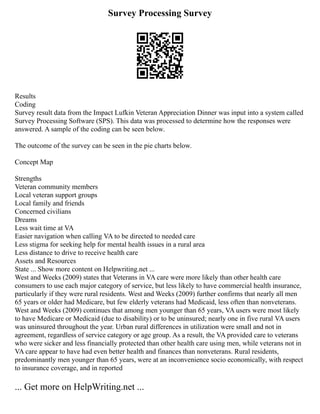 Survey Processing Survey
Results
Coding
Survey result data from the Impact Lufkin Veteran Appreciation Dinner was input into a system called
Survey Processing Software (SPS). This data was processed to determine how the responses were
answered. A sample of the coding can be seen below.
The outcome of the survey can be seen in the pie charts below.
Concept Map
Strengths
Veteran community members
Local veteran support groups
Local family and friends
Concerned civilians
Dreams
Less wait time at VA
Easier navigation when calling VA to be directed to needed care
Less stigma for seeking help for mental health issues in a rural area
Less distance to drive to receive health care
Assets and Resources
State ... Show more content on Helpwriting.net ...
West and Weeks (2009) states that Veterans in VA care were more likely than other health care
consumers to use each major category of service, but less likely to have commercial health insurance,
particularly if they were rural residents. West and Weeks (2009) further confirms that nearly all men
65 years or older had Medicare, but few elderly veterans had Medicaid, less often than nonveterans.
West and Weeks (2009) continues that among men younger than 65 years, VA users were most likely
to have Medicare or Medicaid (due to disability) or to be uninsured; nearly one in five rural VA users
was uninsured throughout the year. Urban rural differences in utilization were small and not in
agreement, regardless of service category or age group. As a result, the VA provided care to veterans
who were sicker and less financially protected than other health care using men, while veterans not in
VA care appear to have had even better health and finances than nonveterans. Rural residents,
predominantly men younger than 65 years, were at an inconvenience socio economically, with respect
to insurance coverage, and in reported
... Get more on HelpWriting.net ...
 