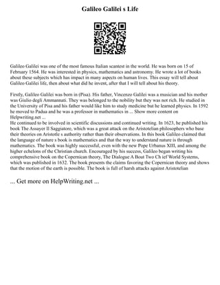 Galileo Galilei s Life
Galileo Galilei was one of the most famous Italian scantest in the world. He was born on 15 of
February 1564. He was interested in physics, mathematics and astronomy. He wrote a lot of books
about these subjects which has impact in many aspects on human lives. This essay will tell about
Galileo Galilei life, then about what did he invent, after that I will tell about his theory.
Firstly, Galileo Galilei was born in (Pisa). His father, Vincenzo Galilei was a musician and his mother
was Giulio degli Ammannati. They was belonged to the nobility but they was not rich. He studied in
the University of Pisa and his father would like him to study medicine but he learned physics. In 1592
he moved to Padua and he was a professor in mathematics in ... Show more content on
Helpwriting.net ...
He continued to be involved in scientific discussions and continued writing. In 1623, he published his
book The Assayer Il Saggiatore, which was a great attack on the Aristotelian philosophers who base
their theories on Aristotle s authority rather than their observations. In this book Galileo claimed that
the language of nature s book is mathematics and that the way to understand nature is through
mathematics. The book was highly successful, even with the new Pope Urbanus XIII, and among the
higher echelons of the Christian church. Encouraged by his success, Galileo began writing his
comprehensive book on the Copernican theory, The Dialogue A Bout Two Ch ief World Systems,
which was published in 1632. The book presents the claims favoring the Copernican theory and shows
that the motion of the earth is possible. The book is full of harsh attacks against Aristotelian
... Get more on HelpWriting.net ...
 