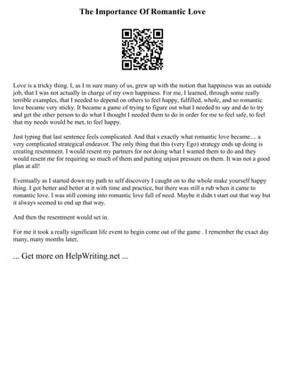 The Importance Of Romantic Love
Love is a tricky thing. I, as I m sure many of us, grew up with the notion that happiness was an outside
job, that I was not actually in charge of my own happiness. For me, I learned, through some really
terrible examples, that I needed to depend on others to feel happy, fulfilled, whole, and so romantic
love became very sticky. It became a game of trying to figure out what I needed to say and do to try
and get the other person to do what I thought I needed them to do in order for me to feel safe, to feel
that my needs would be met, to feel happy.
Just typing that last sentence feels complicated. And that s exactly what romantic love became.... a
very complicated strategical endeavor. The only thing that this (very Ego) strategy ends up doing is
creating resentment. I would resent my partners for not doing what I wanted them to do and they
would resent me for requiring so much of them and putting unjust pressure on them. It was not a good
plan at all!
Eventually as I started down my path to self discovery I caught on to the whole make yourself happy
thing. I got better and better at it with time and practice, but there was still a rub when it came to
romantic love. I was still coming into romantic love full of need. Maybe it didn t start out that way but
it always seemed to end up that way.
And then the resentment would set in.
For me it took a really significant life event to begin come out of the game . I remember the exact day
many, many months later,
... Get more on HelpWriting.net ...
 