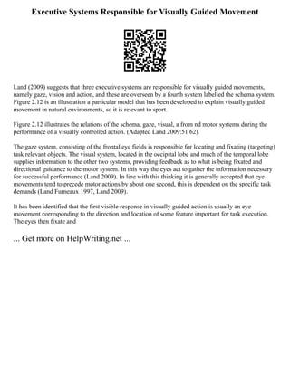 Executive Systems Responsible for Visually Guided Movement
Land (2009) suggests that three executive systems are responsible for visually guided movements,
namely gaze, vision and action, and these are overseen by a fourth system labelled the schema system.
Figure 2.12 is an illustration a particular model that has been developed to explain visually guided
movement in natural environments, so it is relevant to sport.
Figure 2.12 illustrates the relations of the schema, gaze, visual, a from nd motor systems during the
performance of a visually controlled action. (Adapted Land 2009:51 62).
The gaze system, consisting of the frontal eye fields is responsible for locating and fixating (targeting)
task relevant objects. The visual system, located in the occipital lobe and much of the temporal lobe
supplies information to the other two systems, providing feedback as to what is being fixated and
directional guidance to the motor system. In this way the eyes act to gather the information necessary
for successful performance (Land 2009). In line with this thinking it is generally accepted that eye
movements tend to precede motor actions by about one second, this is dependent on the specific task
demands (Land Furneaux 1997, Land 2009).
It has been identified that the first visible response in visually guided action is usually an eye
movement corresponding to the direction and location of some feature important for task execution.
The eyes then fixate and
... Get more on HelpWriting.net ...
 