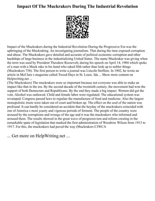 Impact Of The Muckrakers During The Industrial Revolution
Impact of the Muckrakers during the Industrial Revolution During the Progressive Era was the
upbringing of the Muckraking. An investigating journalism. That during the time exposed corruption
and abuse. The Muckrakers gave detailed and accurate of political economic corruption and other
hardships of large business in the industrializing United States. The name Muckraker was giving when
the term was used by President Theodore Roosevelt; during his speech on April 14, 1904 which spoke
of a man with a Muck rake in his hand who raked filth rather than look up to nobler things
(Muckrakers 758). The first person to write a journal was Lincoln Steffens. In 1902, he wrote an
article in McClure s magazine called Tweed Days in St. Louis. Ida ... Show more content on
Helpwriting.net ...
(The Muckrakers) The muckrakers were so important because not everyone was able to make an
impact like that in the era. By the second decade of the twentieth century, the movement had won the
support of both Democrats and Republicans. By the end they made a big impact. Women did get the
vote. Alcohol was outlawed. Child and female labor were regulated. The educational system was
revamped. Congress passed laws to regulate the manufacture of food and medicine. Also the largest
monopolistic trusts were taken out of court and broken up. The effect on the soul of the nation was
profound. It can hardly be considered an accident that the heyday of the muckrakers coincided with
one of America s most yeasty and vigorous periods of ferment. The people of the country were
aroused by the corruptions and wrongs of the age and it was the muckrakers who informed and
aroused them. The results showed in the great wave of progressivism and reform cresting in the
remarkable spate of legislation that marked the first administration of Woodrow Wilson from 1913 to
1917. For this, the muckrakers had paved the way (Muckrakers CJWCA
... Get more on HelpWriting.net ...
 