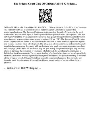The Federal Court Case Of Citizens United V. Federal...
William M. Milburn Dr. Carroll Gov 101.01 4/29/2015 Citizens United v. Federal Election Committee
The Federal Court Case of Citizens United v. Federal Election Committee is a case with a
controversial outcome. The Supreme Court came to the decision, through a 5 4 vote, that for profit
corporations have the same rights to finance political campaigns as citizens. The Supreme Court held
in Citizens United that it was unconstitutional to ban free speech through the limiting of independent
advertisements by corporations, associations, or unions (CU vs. FEC). The Supreme Court Decision
allows corporations and unions to use their financial resources to either promote or persuade against
any political candidate on an advertisement. The ruling also allows corporations and unions to donate
to political campaigns and does away with any limits on how much a corporate donor can contribute
to a campaign (ibid). While the businesses may not give money straight to campaigns, they have the
choice to persuade the population of voters as a whole through the use of advertisements, just as
Political Action Committees do. The corporate funding of political advertisements is made possible by
the First Amendment because it guarantees the right to free speech, and political spending is one form
of that protected speech. Citizens United is a nonprofit corporation because it does not make any
financial profit from its actions. Citizens United has an annual budget of twelve million dollars
(Schmitz
... Get more on HelpWriting.net ...
 
