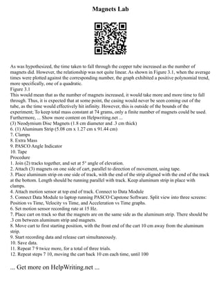 Magnets Lab
As was hypothesized, the time taken to fall through the copper tube increased as the number of
magnets did. However, the relationship was not quite linear. As shown in Figure 3.1, when the average
times were plotted against the corresponding number, the graph exhibited a positive polynomial trend,
more specifically, one of a quadratic.
Figure 3.1
This would mean that as the number of magnets increased, it would take more and more time to fall
through. Thus, it is expected that at some point, the casing would never be seen coming out of the
tube, as the time would effectively hit infinity. However, this is outside of the bounds of the
experiment; To keep total mass constant at 74 grams, only a finite number of magnets could be used.
Furthermore, ... Show more content on Helpwriting.net ...
(3) Neodymium Disc Magnets (1.8 cm diameter and .3 cm thick)
6. (1) Aluminum Strip (5.08 cm x 1.27 cm x 91.44 cm)
7. Clamps
8. Extra Mass
9. PASCO Angle Indicator
10. Tape
Procedure
1. Join (2) tracks together, and set at 5° angle of elevation.
2. Attach (3) magnets on one side of cart, parallel to direction of movement, using tape.
3. Place aluminum strip on one side of track, with the end of the strip aligned with the end of the track
at the bottom. Length should be running parallel with track. Keep aluminum strip in place with
clamps.
4. Attach motion sensor at top end of track. Connect to Data Module
5. Connect Data Module to laptop running PASCO Capstone Software. Split view into three screens:
Position vs Time, Velocity vs Time, and Acceleration vs Time graphs.
6. Set motion sensor recording rate at 15 Hz.
7. Place cart on track so that the magnets are on the same side as the aluminum strip. There should be
.3 cm between aluminum strip and magnets.
8. Move cart to first starting position, with the front end of the cart 10 cm away from the aluminum
strip.
9. Start recording data and release cart simultaneously.
10. Save data.
11. Repeat 7 9 twice more, for a total of three trials.
12. Repeat steps 7 10, moving the cart back 10 cm each time, until 100
... Get more on HelpWriting.net ...
 