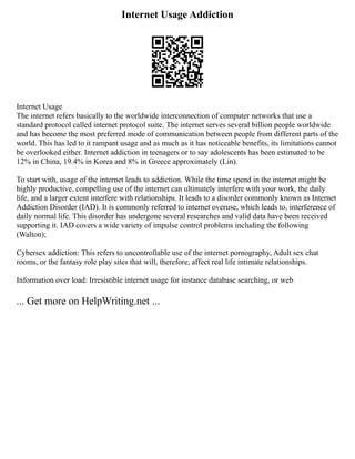 Internet Usage Addiction
Internet Usage
The internet refers basically to the worldwide interconnection of computer networks that use a
standard protocol called internet protocol suite. The internet serves several billion people worldwide
and has become the most preferred mode of communication between people from different parts of the
world. This has led to it rampant usage and as much as it has noticeable benefits, its limitations cannot
be overlooked either. Internet addiction in teenagers or to say adolescents has been estimated to be
12% in China, 19.4% in Korea and 8% in Greece approximately (Lin).
To start with, usage of the internet leads to addiction. While the time spend in the internet might be
highly productive, compelling use of the internet can ultimately interfere with your work, the daily
life, and a larger extent interfere with relationships. It leads to a disorder commonly known as Internet
Addiction Disorder (IAD). It is commonly referred to internet overuse, which leads to, interference of
daily normal life. This disorder has undergone several researches and valid data have been received
supporting it. IAD covers a wide variety of impulse control problems including the following
(Walton);
Cybersex addiction: This refers to uncontrollable use of the internet pornography, Adult sex chat
rooms, or the fantasy role play sites that will, therefore, affect real life intimate relationships.
Information over load: Irresistible internet usage for instance database searching, or web
... Get more on HelpWriting.net ...
 