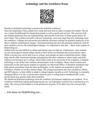 technology and the workforce Essay
Should we hold back technology to protect the unskilled workforce?
Since the beginning of time, people have made and used tools to make everyday life simpler. The car
was a major breakthrough for transporting people as well as goods and services. The conveyor belt
also helped production rates for manufacturing, allowing the work force to finish goods almost 10
times faster. The workforce benefits with new technology, some may argue that new technology hurts
the workforce. Colleges and universities provided the necessary training for potential employees to be
able to embrace technological changes. Vocational training also provides potential employees with the
tools needed to survive the technological changes. It is important to note that ... Show more content on
Helpwriting.net ...
Student loans are also difficult to obtain and interest rates are high too. Furthermore, some students
are not encouraged to attend college, based on their family environment and socioeconomic status.
While everyone may not be able to go to college, more people are able to attend than before. Many
high schools offer vocational trainings and programs that allow students to obtain trades and skills,
without even having to go to college, which allows them to be successful in the workplace. Computer
technology is one of the most common advancements in the workplace. Many school systems post
homework on line and require students to regularly use Microsoft Office. It should be mandatory that
high school curriculums teach the latest technologies, so the students are prepared to enter the
workforce, whether or not they attend college. The younger generation also uses cell phones, tablets,
and MP3 players, so their ability to adapt to change happens socially as well. Technology is constantly
changing (Weiss et al 10), so just because someone goes to college and is considered skill, a new
advancement may quickly make them unskilled.
We should not hold back technology from the workforce just because employees are outdated . If we
would have held back making and producing the car, car technology would not be as advanced as it is
today. The conveyer belt helped us in the production of goods. If we didn t have the conveyer belt,
where
... Get more on HelpWriting.net ...
 