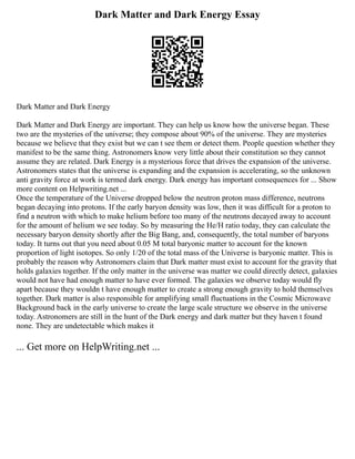 Dark Matter and Dark Energy Essay
Dark Matter and Dark Energy
Dark Matter and Dark Energy are important. They can help us know how the universe began. These
two are the mysteries of the universe; they compose about 90% of the universe. They are mysteries
because we believe that they exist but we can t see them or detect them. People question whether they
manifest to be the same thing. Astronomers know very little about their constitution so they cannot
assume they are related. Dark Energy is a mysterious force that drives the expansion of the universe.
Astronomers states that the universe is expanding and the expansion is accelerating, so the unknown
anti gravity force at work is termed dark energy. Dark energy has important consequences for ... Show
more content on Helpwriting.net ...
Once the temperature of the Universe dropped below the neutron proton mass difference, neutrons
began decaying into protons. If the early baryon density was low, then it was difficult for a proton to
find a neutron with which to make helium before too many of the neutrons decayed away to account
for the amount of helium we see today. So by measuring the He/H ratio today, they can calculate the
necessary baryon density shortly after the Big Bang, and, consequently, the total number of baryons
today. It turns out that you need about 0.05 M total baryonic matter to account for the known
proportion of light isotopes. So only 1/20 of the total mass of the Universe is baryonic matter. This is
probably the reason why Astronomers claim that Dark matter must exist to account for the gravity that
holds galaxies together. If the only matter in the universe was matter we could directly detect, galaxies
would not have had enough matter to have ever formed. The galaxies we observe today would fly
apart because they wouldn t have enough matter to create a strong enough gravity to hold themselves
together. Dark matter is also responsible for amplifying small fluctuations in the Cosmic Microwave
Background back in the early universe to create the large scale structure we observe in the universe
today. Astronomers are still in the hunt of the Dark energy and dark matter but they haven t found
none. They are undetectable which makes it
... Get more on HelpWriting.net ...
 