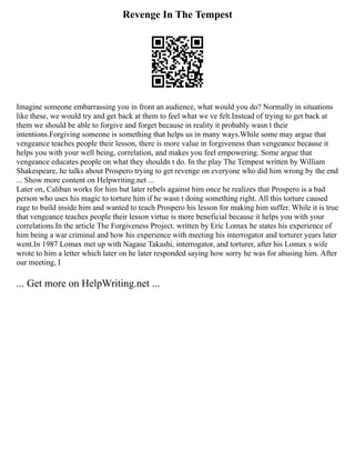 Revenge In The Tempest
Imagine someone embarrassing you in front an audience, what would you do? Normally in situations
like these, we would try and get back at them to feel what we ve felt.Instead of trying to get back at
them we should be able to forgive and forget because in reality it probably wasn t their
intentions.Forgiving someone is something that helps us in many ways.While some may argue that
vengeance teaches people their lesson, there is more value in forgiveness than vengeance because it
helps you with your well being, correlation, and makes you feel empowering. Some argue that
vengeance educates people on what they shouldn t do. In the play The Tempest written by William
Shakespeare, he talks about Prospero trying to get revenge on everyone who did him wrong by the end
... Show more content on Helpwriting.net ...
Later on, Caliban works for him but later rebels against him once he realizes that Prospero is a bad
person who uses his magic to torture him if he wasn t doing something right. All this torture caused
rage to build inside him and wanted to teach Prospero his lesson for making him suffer. While it is true
that vengeance teaches people their lesson virtue is more beneficial because it helps you with your
correlations.In the article The Forgiveness Project. written by Eric Lomax he states his experience of
him being a war criminal and how his experience with meeting his interrogator and torturer years later
went.In 1987 Lomax met up with Nagase Takashi, interrogator, and torturer, after his Lomax s wife
wrote to him a letter which later on he later responded saying how sorry he was for abusing him. After
our meeting, I
... Get more on HelpWriting.net ...
 