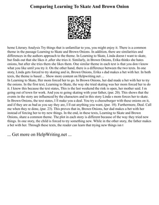Comparing Learning To Skate And Brown Onion
heme Literary Analysis Try things that is unfamiliar to you, you might enjoy it. There is a common
theme in the passage Learning to Skate and Brown Onions. In addition, there are similarities and
differences in the authors approach to the theme. In Learning to Skate, Linda doesn t want to skate,
but finds out that she likes it ,after she tries it. Similarly, in Brown Onions, Erika thinks she hates
onions, but after she tries them she likes them. One similar theme in each text is that you don t know
what you like until you try it. On the other hand, there is a difference between the two texts. In one
story, Linda gets forced to try skating and in, Brown Onions, Erika s dad makes a bet with her. In both
texts, the theme is based ... Show more content on Helpwriting.net ...
In Learning to Skate, Her mom forced her to go. In Brown Onions, her dad made a bet with her to try
the onions. In the first text, Learning to Skate, the way she tried skating was her mom forced her to do
it. I know this because the text states, This is the last weekend the rink is open, her mother said. I m
going out of town for work. And you re going skating with your father, (par. 20). This shows that the
events in the story are influenced by the characters and in this story Linda s mom forces her to skate.
In Brown Onions, the text states, I ll make you a deal. You try a cheeseburger with these onions on it,
and if they are as bad as you say they are, I ll eat anything you want, (par. 18). Furthermore, Deal. Call
me when they re done, (par. 23). This proves that in, Brown Onions, her dad makes a bet with her
instead of forcing her to try new things. In the end, in these texts, Learning to Skate and Brown
Onions, share a common theme. The plot in each story is different because of the way they tried new
things. In one story, the child is forced to try something new. While in the other story, the father makes
a bet with her. Through these texts, the reader can learn that trying new things isn t
... Get more on HelpWriting.net ...
 