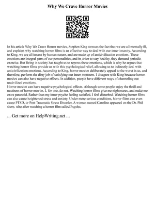 Why We Crave Horror Movies
In his article Why We Crave Horror movies, Stephen King stresses the fact that we are all mentally ill,
and explains why watching horror films is an effective way to deal with our inner insanity. According
to King, we are all insane by human nature, and are made up of anticivilization emotions. These
emotions are integral parts of our personalities, and in order to stay healthy, they demand periodic
exercise. But living in society has taught us to repress these emotions, which is why he argues that
watching horror films provide us with this psychological relief, allowing us to indirectly deal with
anticivilization emotions. According to King, horror movies deliberately appeal to the worst in us, and
therefore, perform the dirty job of satisfying our inner monsters. I disagree with King because horror
movies can also have negative effects. In addition, people have different ways of channeling out
uncivilized emotions.
Horror movies can have negative psychological effects. Although some people enjoy the thrill and
nastiness of horror movies, I, for one, do not. Watching horror films give me nightmares, and make me
extra paranoid. Rather than my inner psyche feeling satisfied, I feel disturbed. Watching horror films
can also cause heightened stress and anxiety. Under more serious conditions, horror films can even
cause PTSD, or Post Traumatic Stress Disorder. A woman named Caroline appeared on the Dr. Phil
show, who after watching a horror film called Psycho,
... Get more on HelpWriting.net ...
 