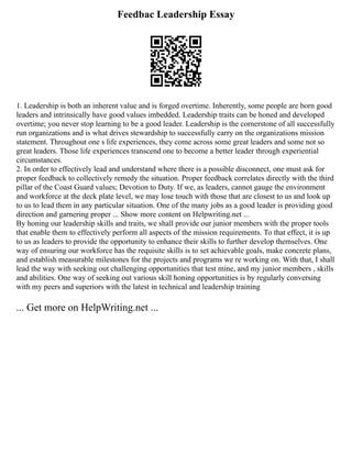 Feedbac Leadership Essay
1. Leadership is both an inherent value and is forged overtime. Inherently, some people are born good
leaders and intrinsically have good values imbedded. Leadership traits can be honed and developed
overtime; you never stop learning to be a good leader. Leadership is the cornerstone of all successfully
run organizations and is what drives stewardship to successfully carry on the organizations mission
statement. Throughout one s life experiences, they come across some great leaders and some not so
great leaders. Those life experiences transcend one to become a better leader through experiential
circumstances.
2. In order to effectively lead and understand where there is a possible disconnect, one must ask for
proper feedback to collectively remedy the situation. Proper feedback correlates directly with the third
pillar of the Coast Guard values; Devotion to Duty. If we, as leaders, cannot gauge the environment
and workforce at the deck plate level, we may lose touch with those that are closest to us and look up
to us to lead them in any particular situation. One of the many jobs as a good leader is providing good
direction and garnering proper ... Show more content on Helpwriting.net ...
By honing our leadership skills and traits, we shall provide our junior members with the proper tools
that enable them to effectively perform all aspects of the mission requirements. To that effect, it is up
to us as leaders to provide the opportunity to enhance their skills to further develop themselves. One
way of ensuring our workforce has the requisite skills is to set achievable goals, make concrete plans,
and establish measurable milestones for the projects and programs we re working on. With that, I shall
lead the way with seeking out challenging opportunities that test mine, and my junior members , skills
and abilities. One way of seeking out various skill honing opportunities is by regularly conversing
with my peers and superiors with the latest in technical and leadership training
... Get more on HelpWriting.net ...
 