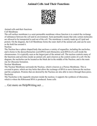 Animal Cells And Their Functions
Animal cells and their functions
Cell Membrane
The cell surface membrane is a semi permeable membrane whose function is to control the exchange
of substances between the cell and its environment. Semi permeable means that only certain molecules
are allowed to be transported in and out of the cell. The membrane is mainly made up of Lipid and
protein. On the diagram, the Cell Membrane forms the outer shell of the animal cell, and can be seen
as the bold line around it.
Nucleus
The Nucleus has a sphere shaped body that encloses a variety of organelles, including the nucleolus,
and is home to the deoxyribonucleic acid (DNA) and ribonucleic acid (RNA) of a cell inside the
chromosomes. It is typically seen as the largest part of the animal cell. The nucleus controls many of
the functions and activities inside an animal cell, and is known as the control centre of a cell. On the
diagram, the nucleolus can be located as the black dot in the middle of the Nucleus, and is the main
site for ribosome formation.
Nuclear Membrane
The Nuclear Membrane surrounds the Nucleus, which is known as a Porous Membrane. This is
covered in pores, which are tiny holes that allow the exchange of RNA to move between the nucleus
and the cytoplasm. Proteins that are desired by the Nucleus are also able to move through these pores.
Nucleolus
The Nucleolus is the organelle structure inside the nucleus; it supports the synthesis of ribosomes,
which is where the Ribosomal RNA is produced. Some cells
... Get more on HelpWriting.net ...
 