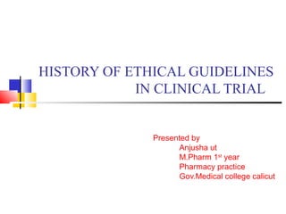 HISTORY OF ETHICAL GUIDELINES
IN CLINICAL TRIAL
Presented by
Anjusha ut
M.Pharm 1st
year
Pharmacy practice
Gov.Medical college calicut
 