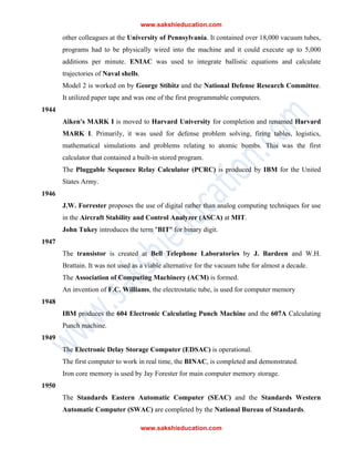 www.sakshieducation.com
www.sakshieducation.com
other colleagues at the University of Pennsylvania. It contained over 18,000 vacuum tubes,
programs had to be physically wired into the machine and it could execute up to 5,000
additions per minute. ENIAC was used to integrate ballistic equations and calculate
trajectories of Naval shells.
Model 2 is worked on by George Stibitz and the National Defense Research Committee.
It utilized paper tape and was one of the first programmable computers.
1944
Aiken's MARK I is moved to Harvard University for completion and renamed Harvard
MARK I. Primarily, it was used for defense problem solving, firing tables, logistics,
mathematical simulations and problems relating to atomic bombs. This was the first
calculator that contained a built-in stored program.
The Pluggable Sequence Relay Calculator (PCRC) is produced by IBM for the United
States Army.
1946
J.W. Forrester proposes the use of digital rather than analog computing techniques for use
in the Aircraft Stability and Control Analyzer (ASCA) at MIT.
John Tukey introduces the term "BIT" for binary digit.
1947
The transistor is created at Bell Telephone Laboratories by J. Bardeen and W.H.
Brattain. It was not used as a viable alternative for the vacuum tube for almost a decade.
The Association of Computing Machinery (ACM) is formed.
An invention of F.C. Williams, the electrostatic tube, is used for computer memory
1948
IBM produces the 604 Electronic Calculating Punch Machine and the 607A Calculating
Punch machine.
1949
The Electronic Delay Storage Computer (EDSAC) is operational.
The first computer to work in real time, the BINAC, is completed and demonstrated.
Iron core memory is used by Jay Forester for main computer memory storage.
1950
The Standards Eastern Automatic Computer (SEAC) and the Standards Western
Automatic Computer (SWAC) are completed by the National Bureau of Standards.
 