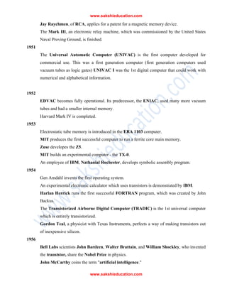 www.sakshieducation.com
www.sakshieducation.com
Jay Raychmen, of RCA, applies for a patent for a magnetic memory device.
The Mark III, an electronic relay machine, which was commissioned by the United States
Naval Proving Ground, is finished.
1951
The Universal Automatic Computer (UNIVAC) is the first computer developed for
commercial use. This was a first generation computer (first generation computers used
vacuum tubes as logic gates) UNIVAC I was the 1st digital computer that could work with
numerical and alphabetical information.
1952
EDVAC becomes fully operational. Its predecessor, the ENIAC, used many more vacuum
tubes and had a smaller internal memory.
Harvard Mark IV is completed.
1953
Electrostatic tube memory is introduced in the ERA 1103 computer.
MIT produces the first successful computer to run a ferrite core main memory.
Zuse developes the Z5.
MIT builds an experimental computer - the TX-0.
An employee of IBM, Nathanial Rochester, develops symbolic assembly program.
1954
Gen Amdahl invents the first operating system.
An experimental electronic calculator which uses transistors is demonstrated by IBM.
Harlan Herrick runs the first successful FORTRAN program, which was created by John
Backus.
The Transistorized Airborne Digital Computer (TRADIC) is the 1st universal computer
which is entirely transistorized.
Gordon Teal, a physicist with Texas Instruments, perfects a way of making transistors out
of inexpensive silicon.
1956
Bell Labs scientists John Bardeen, Walter Brattain, and William Shockley, who invented
the transistor, share the Nobel Prize in physics.
John McCarthy coins the term "artificial intelligence."
 