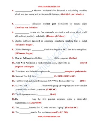 www.sakshieducation.com
www.sakshieducation.com
4. _______________a German mathematician invented a calculating machine
which was able to add and perform multiplications. (Gottfried von Leibnitz,)
5. ______________ introduces stepped gear mechanism for addend digits
(Gottfried von Leibnitz)
6. _____________ created the first successful mechanical calculator which could
add, subtract, multiply, and divide. (Thomas of Colmar)
7. Charles Babbage designed an automatic calculating machine that is called
‘Difference Engine’.
8. Charles Babbage's ___________which was begun in 1823 but never completed.
(Difference Engine)
9. Charles Babbage is called the __________ of the computer. (Father)
10. John Von Neumann, a mathematician ideas, referred to as _________(stored
program technique)
11. Transistors also led to developments in _____________(computer peripherals)
12. Name of first disk drive _______________ (A. IBM 350 RAMAC)
13. The Universal Automatic Computer (UNIVAC), developed in year_____ (1951)
14. EDVAC and _____________fell into this group of computers and were the first
commercially available computers. (UNIVAC)
15. The first processors were___________ (4-bit)
16.The _________ was the first popular computer using a single-chip
microprocessor. (Altair 8800)
17. The _________was the first PC to be sold as a "laptop". (Gavilan SC)
18. The __________was the first notebook (Asus Eee PC 700)
 