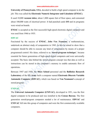 www.sakshieducation.com
www.sakshieducation.com
University of Pennsylvania, USA, decoded to build a high speed computer to do the
job. This was called the Electronic Numeric Integrator and Calculator (ENIAC).
It used 18,000 vacuum tubes; about 1,800 square feet of floor space, and consumed
about 180,000 watts of electrical power. It had punched cards I/O and its programs
were wired on boards.
ENIAC is accepted as the first successful high-speed electronic digital computer and
was used from 1946 to 1955.
EDVAC
Fascinated by the success of ENIAC, John Von Neumann, a mathematician,
undertook an abstract study of computation in 1945. In this he aimed to show that a
computer should be able to execute any kind of computation by means of a proper
programmed control. His ideas, referred to as ‘stored program technique’, became
essential for future generations of high-speed digital computers and were universally
accepted. The basic idea behind the stored program concept was that data as well as
instructions can be stored in the computer’s memory to enable automatic flow of
operations.
Between 1947 and 1950, the More School personnel and the Ballistics Research
Laboratory of the US Army built a computer named Electronic Discrete Variable
Automatic Computer (EDVAC), which was based on Von Neumann’s concept of
stored program.
UNIVAC
The Universal Automatic Computer (UNIVAC), developed in 1951, was the first
digital computer to be produced and was installed in the Census Bureau. The first
generation stored-program computers needed a lot of maintenance. EDVAC and
UNIVAC fell into this group of computers and were the first commercially available
computers.
 