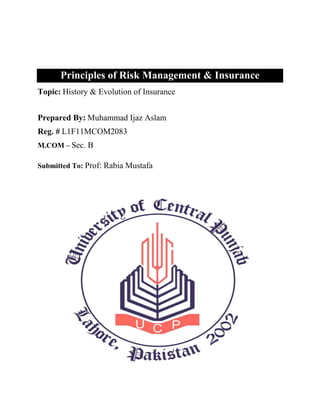 Principles of Risk Management & Insurance
Topic: History & Evolution of Insurance


Prepared By: Muhammad Ijaz Aslam
Reg. # L1F11MCOM2083
M.COM – Sec. B

Submitted To: Prof: Rabia Mustafa
 