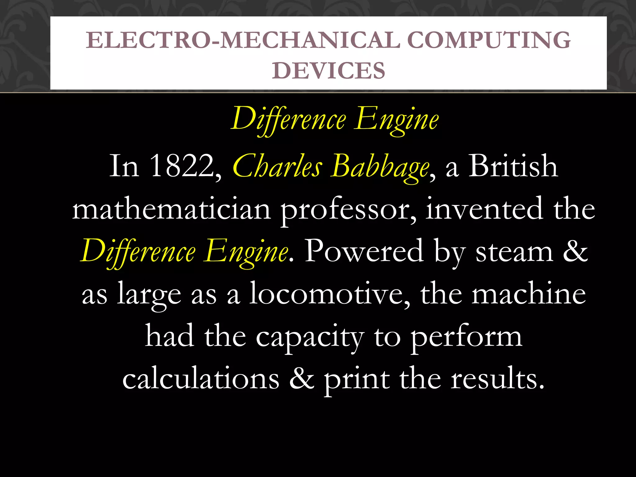Difference Engine
In 1822, Charles Babbage, a British
mathematician professor, invented the
Difference Engine. Powered by steam &
as large as a locomotive, the machine
had the capacity to perform
calculations & print the results.
ELECTRO-MECHANICAL COMPUTING
DEVICES
 