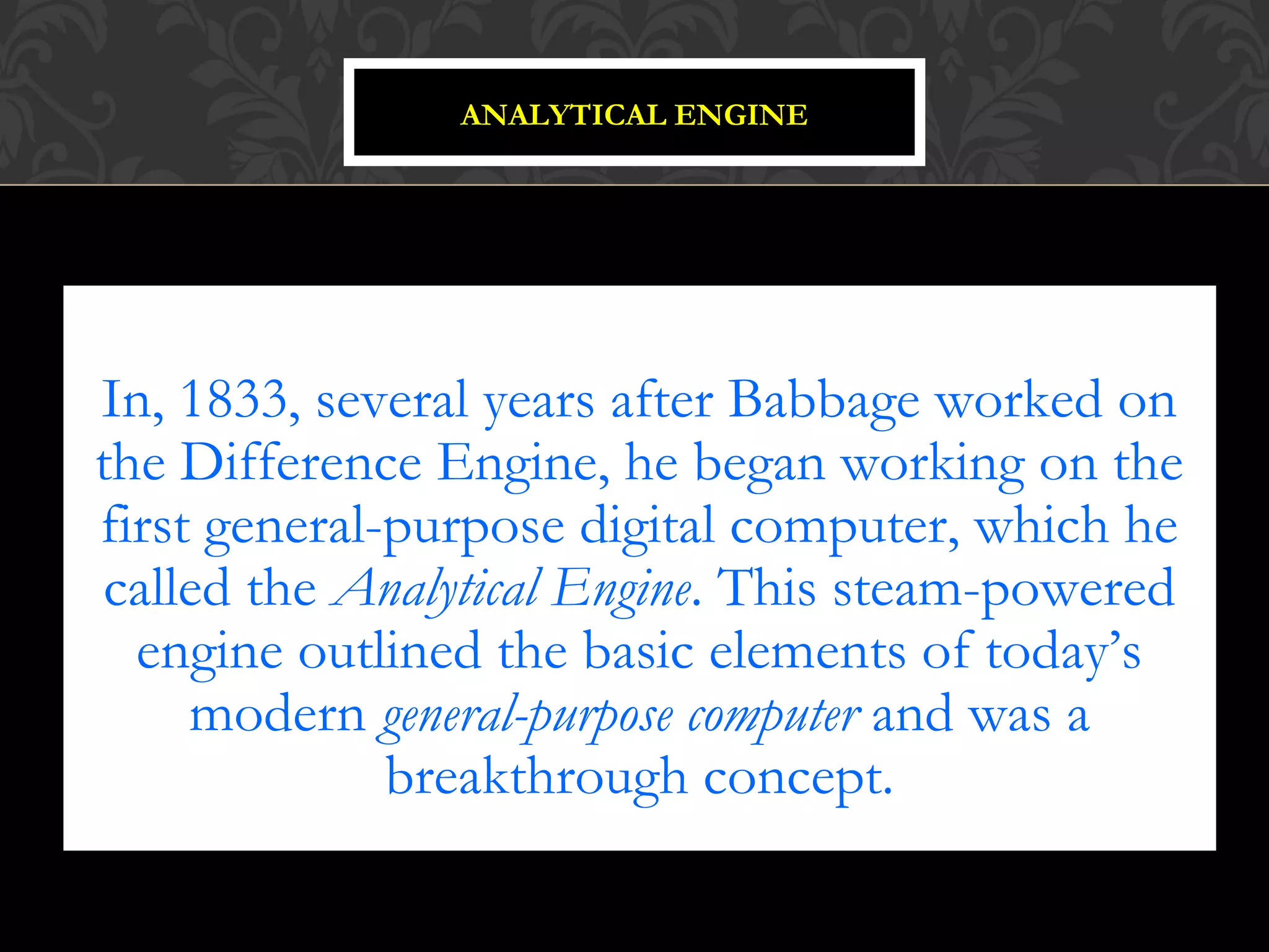 In, 1833, several years after Babbage worked on
the Difference Engine, he began working on the
first general-purpose digital computer, which he
called the Analytical Engine. This steam-powered
engine outlined the basic elements of today’s
modern general-purpose computer and was a
breakthrough concept.
ANALYTICAL ENGINE
 