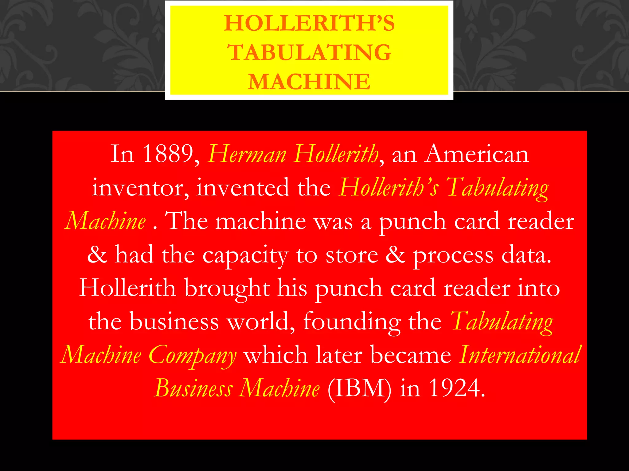 In 1889, Herman Hollerith, an American
inventor, invented the Hollerith’s Tabulating
Machine . The machine was a punch card reader
& had the capacity to store & process data.
Hollerith brought his punch card reader into
the business world, founding the Tabulating
Machine Company which later became International
Business Machine (IBM) in 1924.
HOLLERITH’S
TABULATING
MACHINE
 