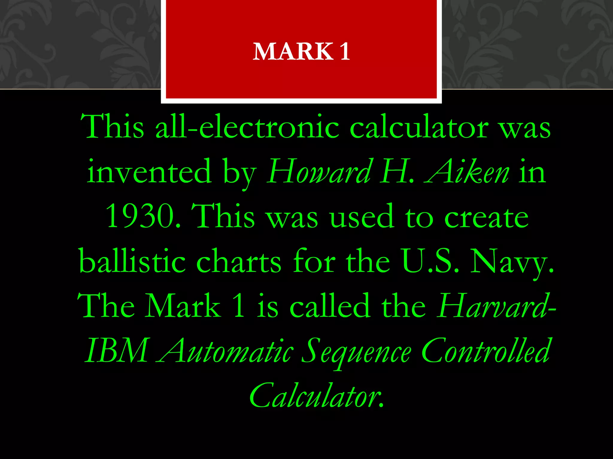 This all-electronic calculator was
invented by Howard H. Aiken in
1930. This was used to create
ballistic charts for the U.S. Navy.
The Mark 1 is called the Harvard-
IBM Automatic Sequence Controlled
Calculator.
MARK 1
 