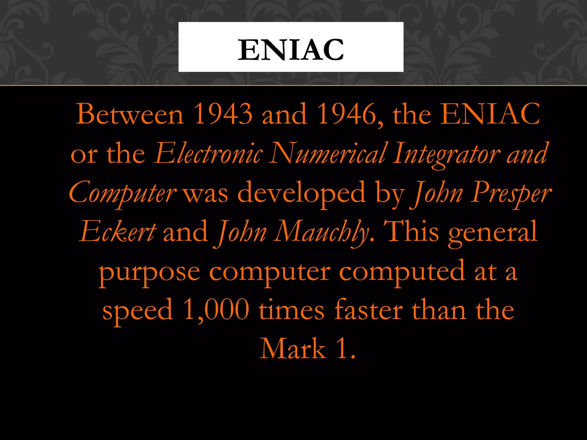 Between 1943 and 1946, the ENIAC
or the Electronic Numerical Integrator and
Computer was developed by John Presper
Eckert and John Mauchly. This general
purpose computer computed at a
speed 1,000 times faster than the
Mark 1.
ENIAC
 
