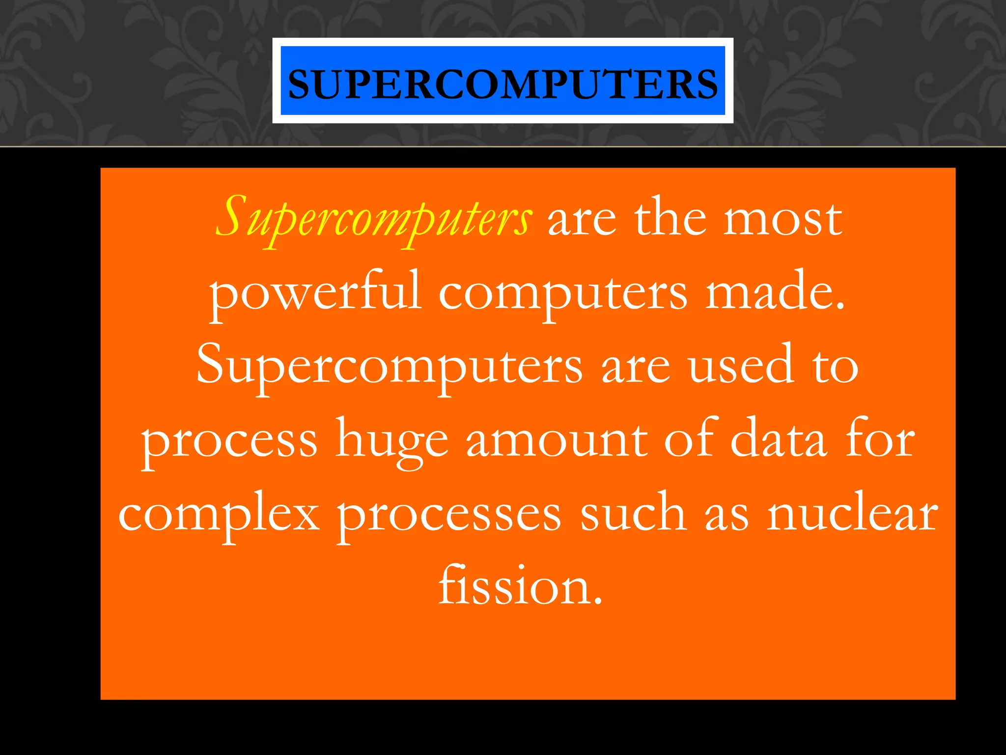 Supercomputers are the most
powerful computers made.
Supercomputers are used to
process huge amount of data for
complex processes such as nuclear
fission.
SUPERCOMPUTERS
 