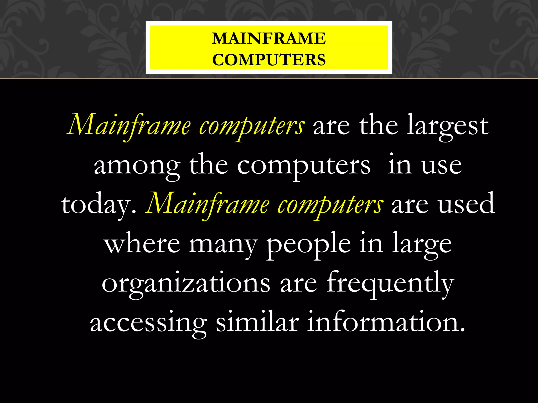 Mainframe computers are the largest
among the computers in use
today. Mainframe computers are used
where many people in large
organizations are frequently
accessing similar information.
MAINFRAME
COMPUTERS
 