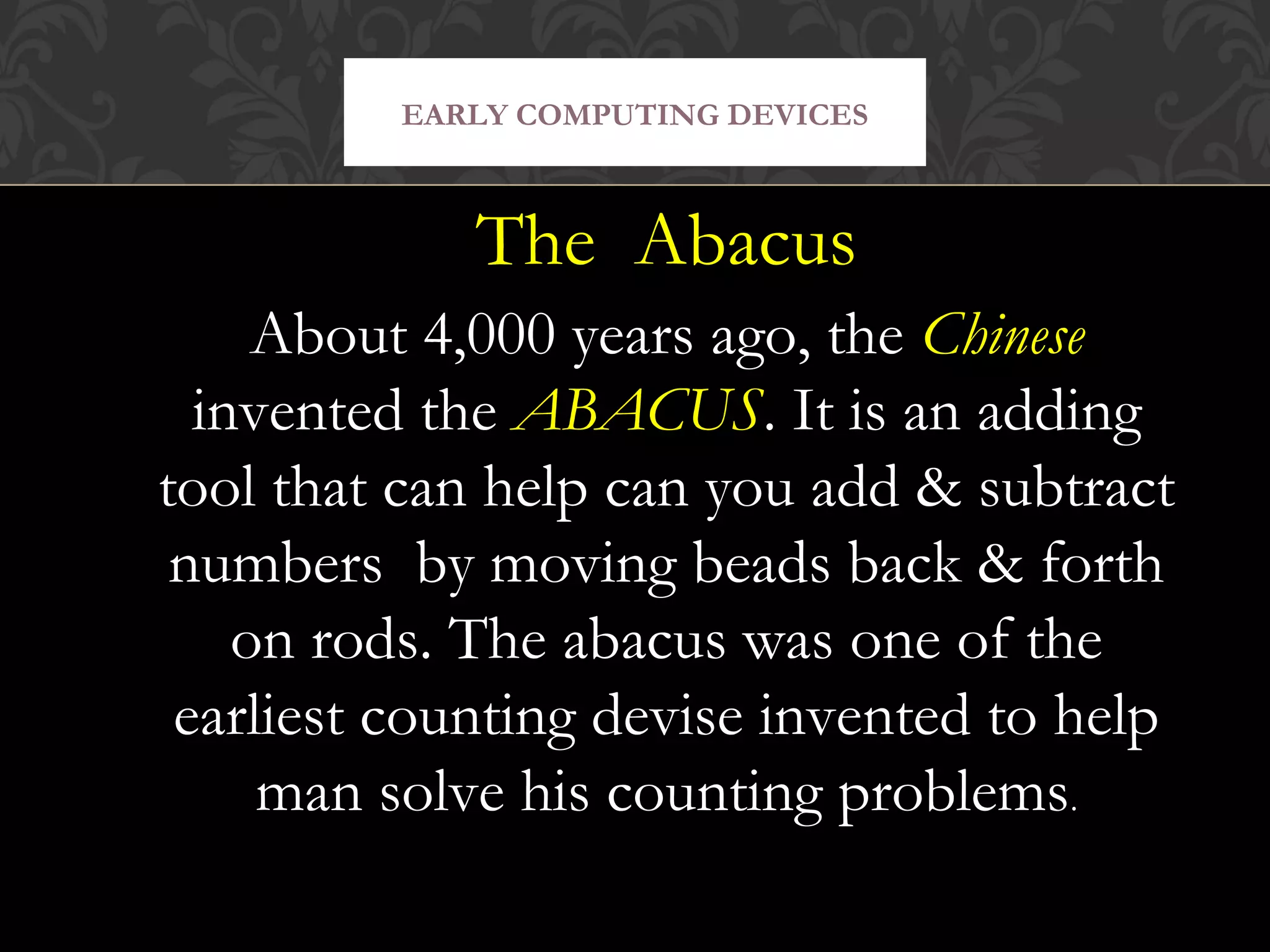 The Abacus
About 4,000 years ago, the Chinese
invented the ABACUS. It is an adding
tool that can help can you add & subtract
numbers by moving beads back & forth
on rods. The abacus was one of the
earliest counting devise invented to help
man solve his counting problems.
EARLY COMPUTING DEVICES
 