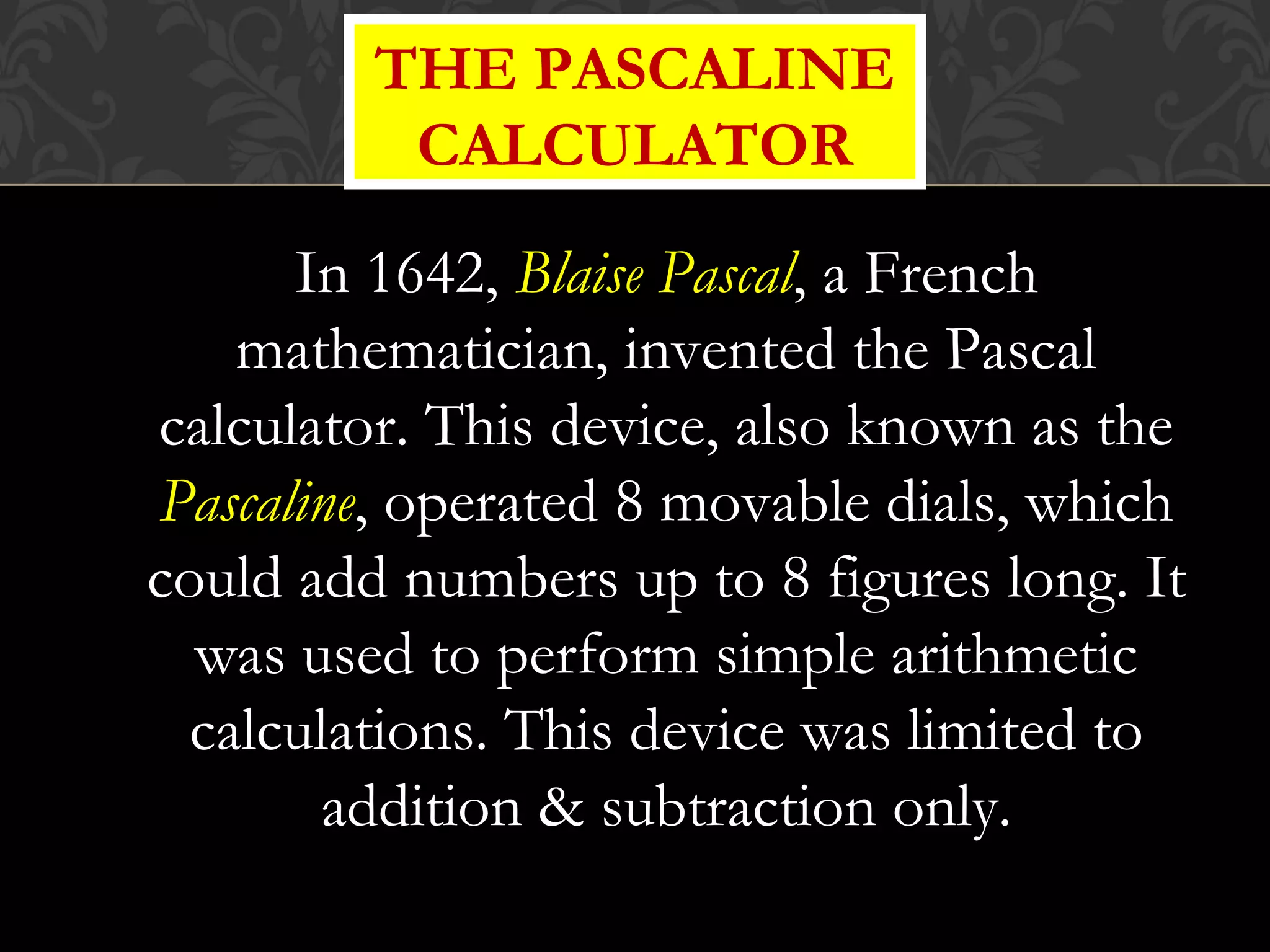 In 1642, Blaise Pascal, a French
mathematician, invented the Pascal
calculator. This device, also known as the
Pascaline, operated 8 movable dials, which
could add numbers up to 8 figures long. It
was used to perform simple arithmetic
calculations. This device was limited to
addition & subtraction only.
THE PASCALINE
CALCULATOR
 