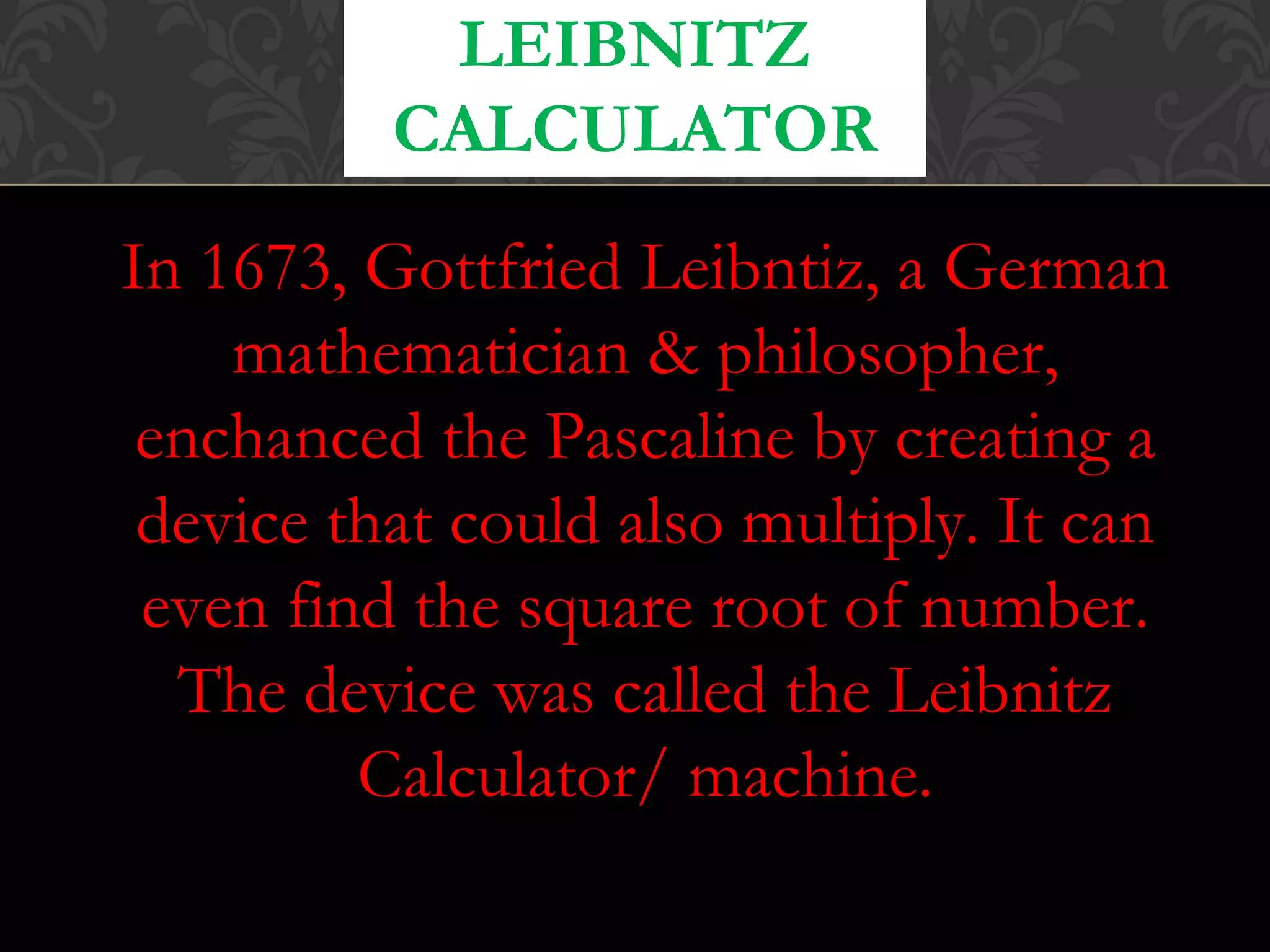 In 1673, Gottfried Leibntiz, a German
mathematician & philosopher,
enchanced the Pascaline by creating a
device that could also multiply. It can
even find the square root of number.
The device was called the Leibnitz
Calculator/ machine.
LEIBNITZ
CALCULATOR
 