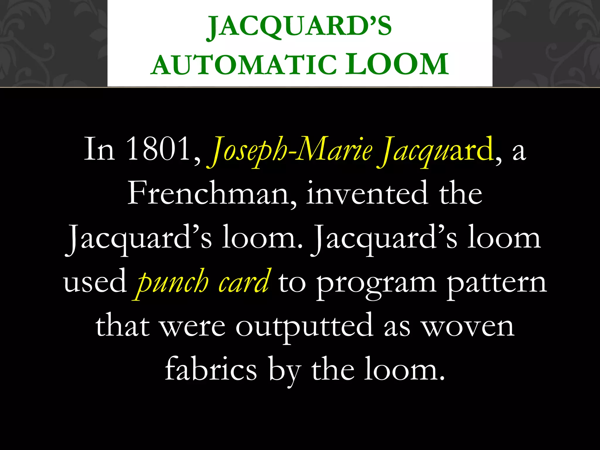 In 1801, Joseph-Marie Jacquard, a
Frenchman, invented the
Jacquard’s loom. Jacquard’s loom
used punch card to program pattern
that were outputted as woven
fabrics by the loom.
JACQUARD’S
AUTOMATIC LOOM
 