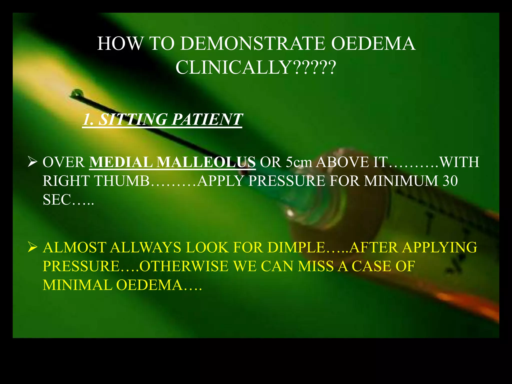 HOW TO DEMONSTRATE OEDEMA
             CLINICALLY?????

      1. SITTING PATIENT

 OVER MEDIAL MALLEOLUS OR 5cm ABOVE IT……….WITH
  RIGHT THUMB………APPLY PRESSURE FOR MINIMUM 30
  SEC…..


 ALMOST ALLWAYS LOOK FOR DIMPLE…..AFTER APPLYING
  PRESSURE….OTHERWISE WE CAN MISS A CASE OF
  MINIMAL OEDEMA….
 