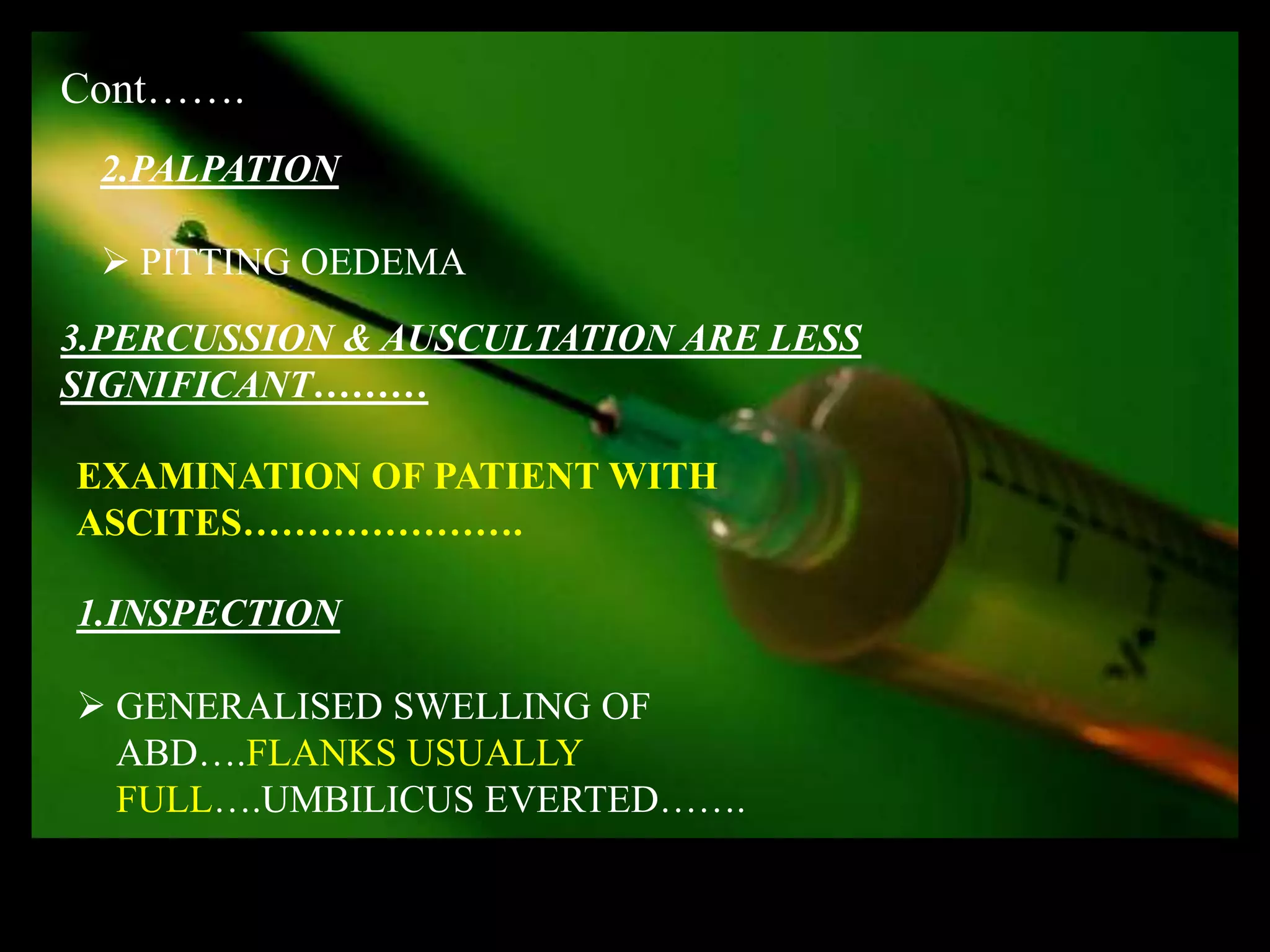 Cont…….
 2.PALPATION

  PITTING OEDEMA
3.PERCUSSION & AUSCULTATION ARE LESS
SIGNIFICANT………

EXAMINATION OF PATIENT WITH
ASCITES………………….

1.INSPECTION

 GENERALISED SWELLING OF
  ABD….FLANKS USUALLY
  FULL….UMBILICUS EVERTED…….
 