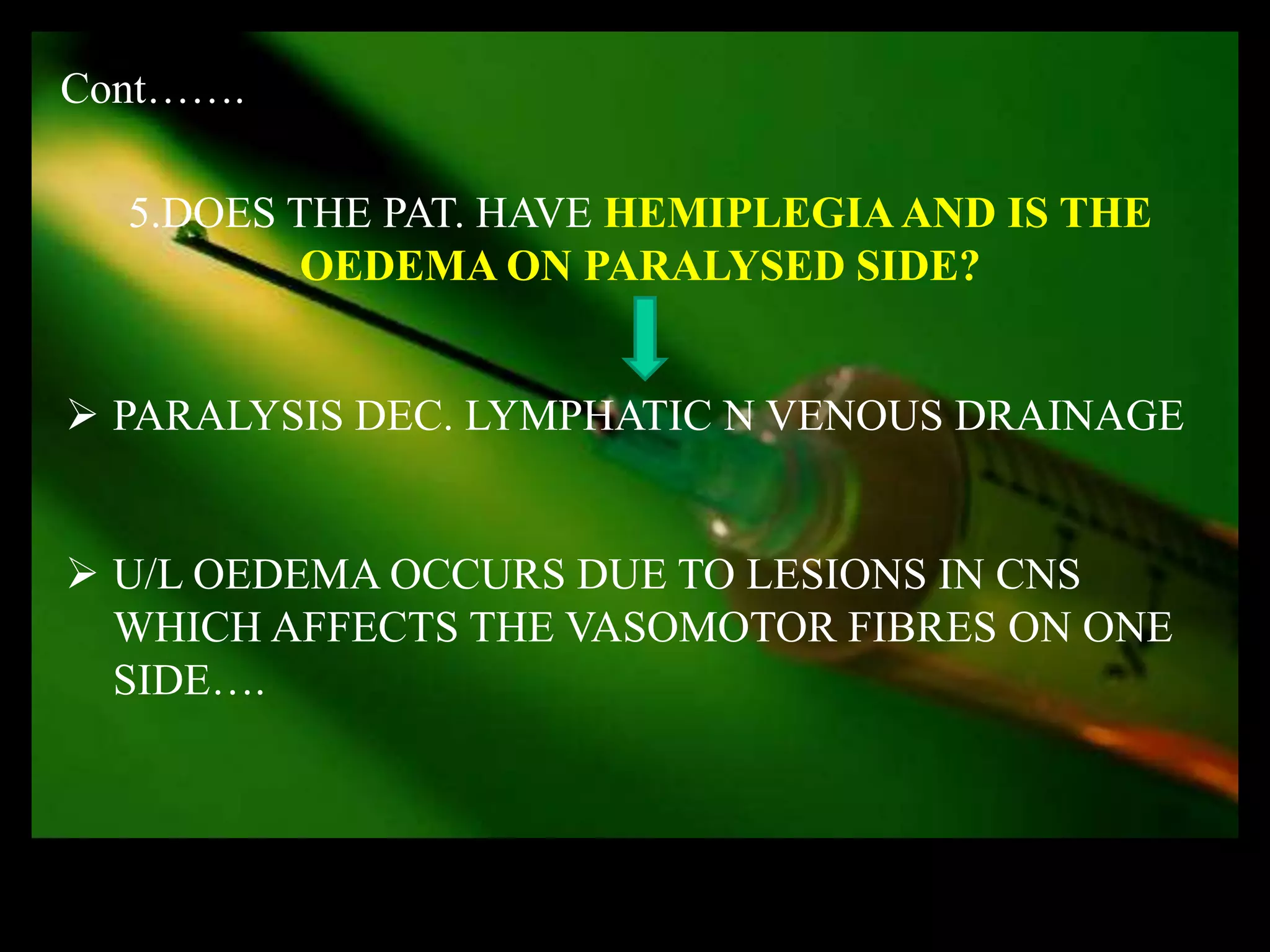Cont…….

  5.DOES THE PAT. HAVE HEMIPLEGIA AND IS THE
          OEDEMA ON PARALYSED SIDE?


 PARALYSIS DEC. LYMPHATIC N VENOUS DRAINAGE


 U/L OEDEMA OCCURS DUE TO LESIONS IN CNS
  WHICH AFFECTS THE VASOMOTOR FIBRES ON ONE
  SIDE….
 