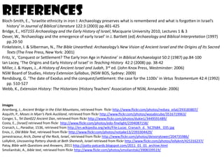 references
Bloch-Smith, E., ‘Israelite ethnicity in iron I: Archaeology preserves what is remembered and what is forgotten in Israel’s
   history’ in Journal of Biblical Literature 122:3 (2003) pp.401-425
Bridge, E., HST155 Archaeology and the Early History of Israel, Macquarie University 2010, Lectures 1 & 3
Dever, W., ‘Archaeology and the emergence of early Israel’ in J. Bartlett (ed) Archaeology and Biblical Interpretation (1997)
   pp.20-50
Finkelstein, I. & Silberman, N., The Bible Unearthed: Archaeology’s New Vision of Ancient Israel and the Origins of Its Sacred
   Texts (The Free Press, New York: 2001)
Fritz, V., ‘Conquest or Settlement? The Early Iron Age in Palestine’ in Biblical Archaeologist 50:2 (1987) pp.84-100
Ian Lacey, ‘The Origins and Early History of Israel’ in Teaching History 42:2 (2008) pp. 38-42
Miller, J. & Hayes, J., A History of Ancient Israel and Judah, 3rd ed. (John Knox Press, Westminster: 2006)
NSW Board of Studies, History Extension Syllabus, (NSW BOS, Sydney: 2009)
Rendsburg, G. ‘The date of Exodus and the conquest/settlement: the case for the 1100s’ in Vetus Testamentum 42:4 (1992)
   pp. 510-527
Webb, K., Extension History: The Historians (History Teachers’ Association of NSW, Annandale: 2006)


Images
Anenberg, J., Ancient Bridge in the Eilat Mountains, retrieved from flickr http://www.flickr.com/photos/redsea_eilat/293183807/
Asquith, P., Moses in Myer’s Park Auckland, retrieved from flickr http://www.flickr.com/photos/wasabicube/3516719963/
Conger, S., Tel Dan022 Ancient Dan, retrieved from flickr http://www.flickr.com/photos/dukie1/3449591489/
Costa, E., [Israel] retrieved from flickr http://www.flickr.com/photos/edo-finelight/2394087158/
Cranach, L., Paradise, 1536, retrieved from http://en.wikipedia.org/wiki/File:Lucas_Cranach_d._%C3%84._035.jpg
Enos, J., Old Bible Text, retrieved from flickr http://www.flickr.com/photos/notjake13/2393304429/
jamestraceur, Arch, Dome of the Rock, Israel, retrieved from flickr http://www.flickr.com/photos/deivorytower/204735986/
LollyKnit, Uncovering Pottery shards at Beth Shemesh, Israel retrieved from flickr http://www.flickr.com/photos/lollyknit/425316237/
Patsy, Bible with Questions and Answers, 2011 http://patty-patcards.blogspot.com/2011_01_01_archive.html
Smolianitski, A., bible text, retrieved from flickr http://www.flickr.com/photos/smolianitski/3908339519/
 