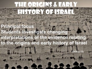 The Origins & Early
       History of Israel

Principal focus
Students investigate changing
interpretations of the evidence relating
to the origins and early history of Israel
                                  (BOS p.15)
 