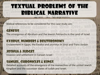 Textual problems of the
       Biblical narrative
Biblical references to be considered for this case study are:

Genesis
The emergence of Abraham and the Jewish Patriarchs in the Land of Israel

Exodus, Numbers & Deuteronomy
Enslavement in Egypt, the Exodus and journeys in Sinai and Trans-Jordan

Joshua & Judges
Invasion and settlement in Canaan-Israel

Samuel, Chronicles & Kings
Detailed accounts of the emergence of the monarchies of the united Jewish
Kingdom and the successor states of Judah and Israel.
 