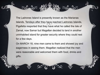 The Ladrones Island is presently known as the Marianas
Islands. Tendays after they have reached Ladrones Islands,
Pigafetta resported that they have what he called the Isle of
Zamal, now Samar but Magellan decided to land in another
uninhabited island for greater security where they could rest
for a few days.
On MARCH 18, nine men came to them and showed joy and
eagerness in seeing them. Magellan realized that the men
were reasonable and welcomed them with food, drinks and
gifts.
 
