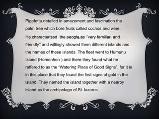 Pigafetta detailed in amazement and fascination the
palm tree which bore fruits called cochos and wine.
He characterized the people as ‘’very familiar and
friendly’’ and willingly showed them different islands and
the names of these islands. The fleet went to Humunu
Island (Homonhon ) and there they found what he
reffered to as the “Watering Place of Good Signs”. for it is
in this place that they found the first signs of gold in the
island. They named the island together with a nearby
island as the archipelago of St. lazarus.
 
