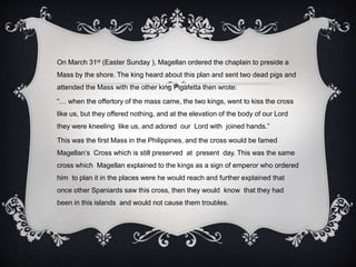 On March 31st (Easter Sunday ), Magellan ordered the chaplain to preside a
Mass by the shore. The king heard about this plan and sent two dead pigs and
attended the Mass with the other king Pigafetta then wrote:
“… when the offertory of the mass came, the two kings, went to kiss the cross
like us, but they offered nothing, and at the elevation of the body of our Lord
they were kneeling like us, and adored our Lord with joined hands.”
This was the first Mass in the Philippines, and the cross would be famed
Magellan’s Cross which is still preserved at present day. This was the same
cross which Magellan explained to the kings as a sign of emperor who ordered
him to plan it in the places were he would reach and further explained that
once other Spaniards saw this cross, then they would know that they had
been in this islands and would not cause them troubles.
 