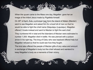 When the quuen came to the Mass one day, Magellan gave her an
image of the Infant Jesus made by Pigafetta himself.
On 26th of April, Zula, a principal man from the Island of Matan (Mactan)
went to see Magellan and asked him for a boat full of men so that he
would be able to fight the chief name Silapulapu (Lapulapu). Magellan
offered 3 boats instead and went to Mactan to fight the said chief.
They numbered 49 in total and the Islanders of Mactan were estimated to
number 1,500. Magellan died in battle. He was pierced with a poison
arrow in his right leg. The king of Cebu who was baptized offered help but
Magellan refused so that he could see how they fought.
The kind also offered the people of Mactan gifts of any value and amount
in exchange of Magellan’s body but the chief refused and wantend to
keep Magellan’s body as a memento of their victory.
 