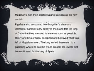 Magellan’s men then elected Duarte Barsosa as the new
captain
Pigafetta also accounted how Magellan’s slave and
interpreter named Henry betrayed them and told the king
of Cebu that they intended to leave as soon as possible.
Henry and king of Cebu conspired and betrayed what was
left of Magellan’s men. The king invited these men to a
gathering where he said he would present the jewels that
he would send for the king of Spain.
 